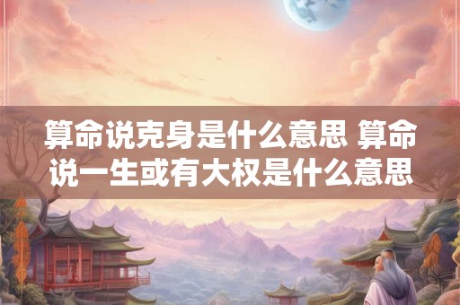算命说克身是什么意思 算命说一生或有大权是什么意思