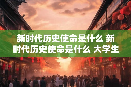 新时代历史使命是什么 新时代历史使命是什么 大学生应该怎么做 新时代历史使命是什么 新时代历史使命是什么 大学生应该怎么做