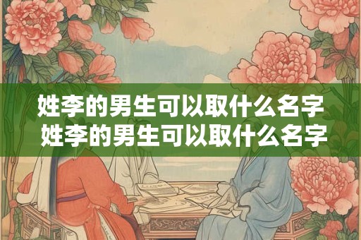 姓李的男生可以取什么名字 姓李的男生可以取什么名字好听