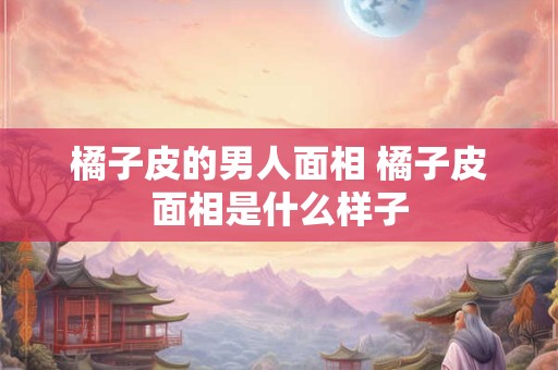 橘子皮的男人面相 橘子皮面相是什么样子