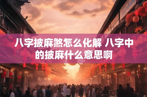 八字披麻煞怎么化解 八字中的披麻什么意思啊