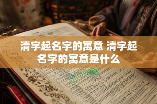 清字起名字的寓意 清字起名字的寓意是什么
