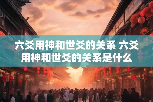 六爻用神和世爻的关系 六爻用神和世爻的关系是什么