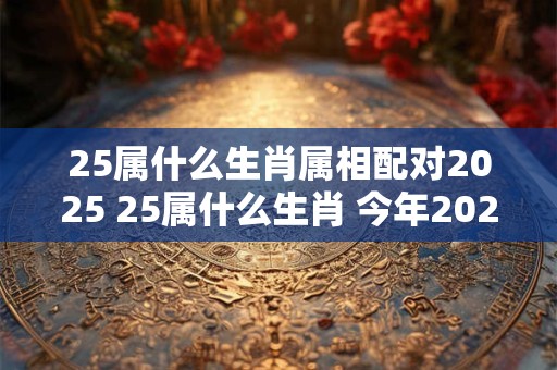 25属什么生肖属相配对2025 25属什么生肖 今年2025