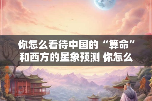 你怎么看待中国的“算命”和西方的星象预测 你怎么看待中国的“算命”和西方的星象预测
