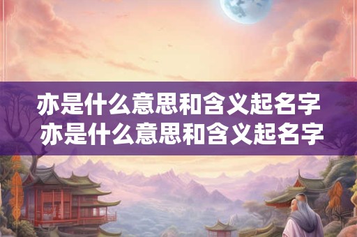 亦是什么意思和含义起名字 亦是什么意思和含义起名字女孩