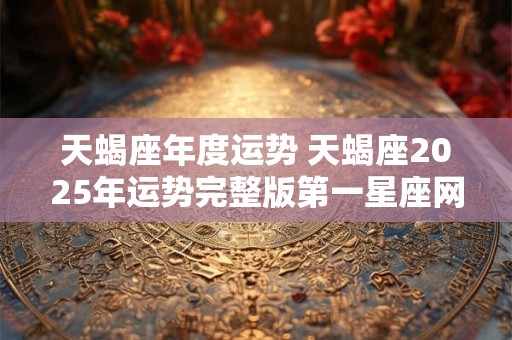天蝎座年度运势 天蝎座2025年运势完整版第一星座网