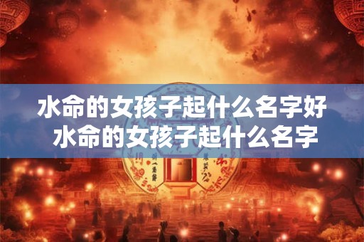 水命的女孩子起什么名字好 水命的女孩子起什么名字好一点