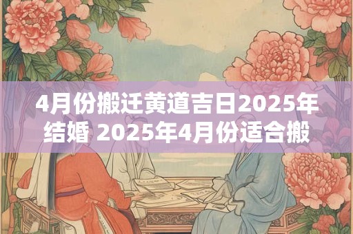 4月份搬迁黄道吉日2025年结婚 2025年4月份适合搬家的黄道吉日有哪几天