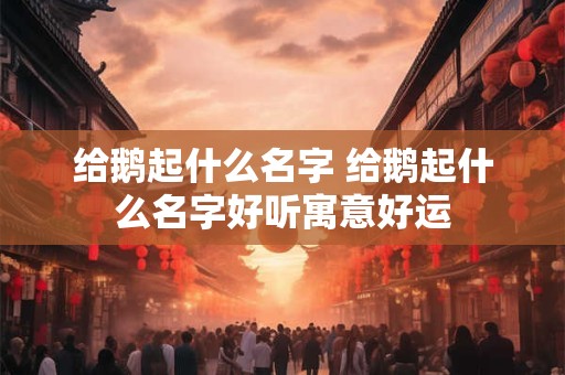 给鹅起什么名字 给鹅起什么名字好听寓意好运