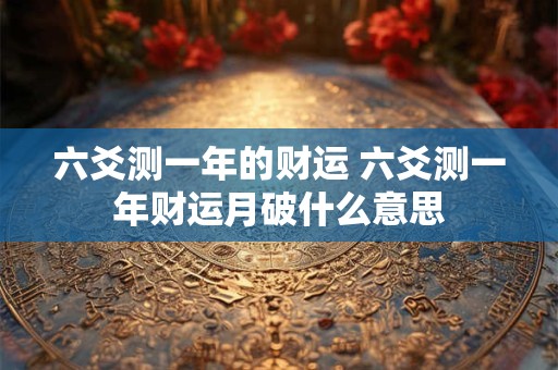 六爻测一年的财运 六爻测一年财运月破什么意思