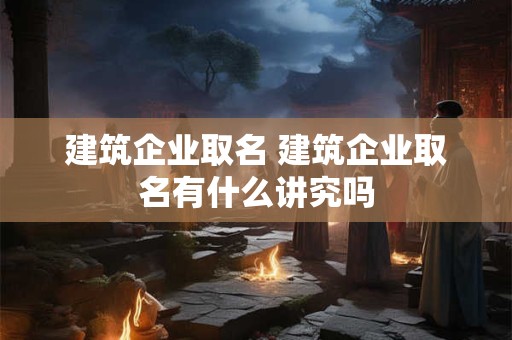 建筑企业取名 建筑企业取名有什么讲究吗