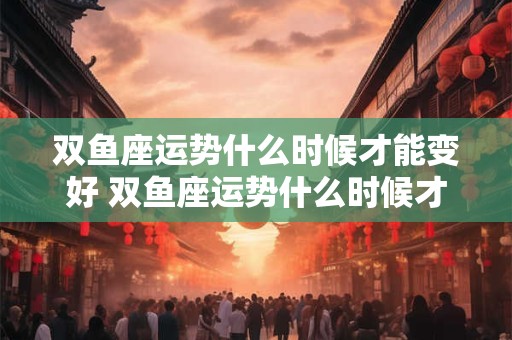 双鱼座运势什么时候才能变好 双鱼座运势什么时候才能变好女生