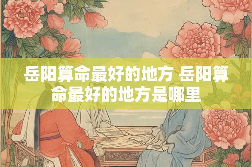 岳阳算命最好的地方 岳阳算命最好的地方是哪里