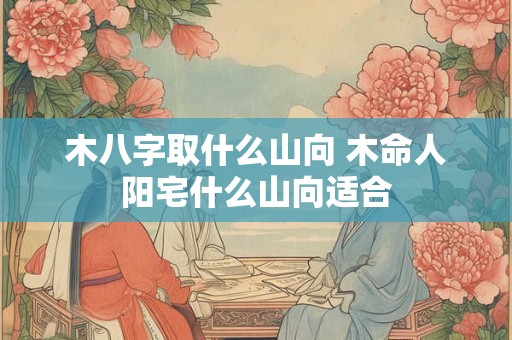 木八字取什么山向 木命人阳宅什么山向适合