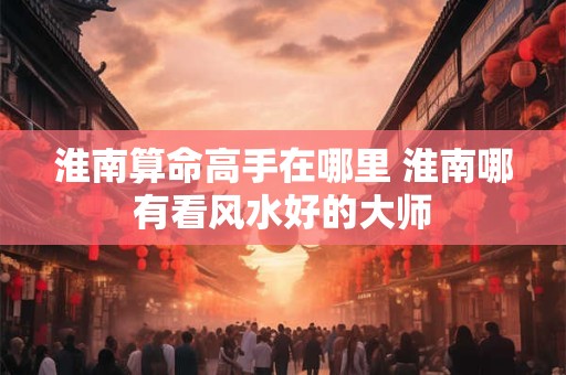 淮南算命高手在哪里 淮南哪有看风水好的大师