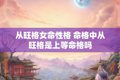 从旺格女命性格 命格中从旺格是上等命格吗