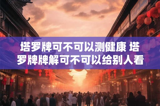 塔罗牌可不可以测健康 塔罗牌牌解可不可以给别人看
