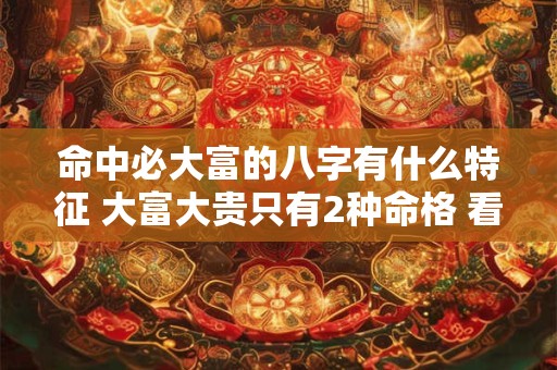 命中必大富的八字有什么特征 大富大贵只有2种命格 看看你是不是这种八字