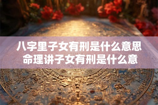 八字里子女有刑是什么意思 命理讲子女有刑是什么意思啊