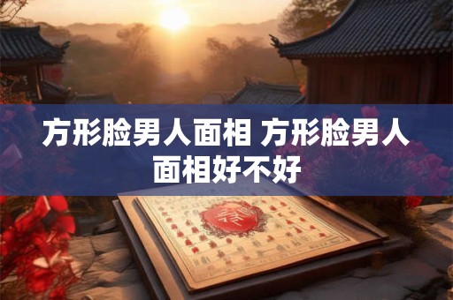 方形脸男人面相 方形脸男人面相好不好