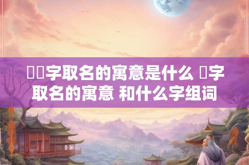 洺瑄字取名的寓意是什么 洺字取名的寓意 和什么字组词