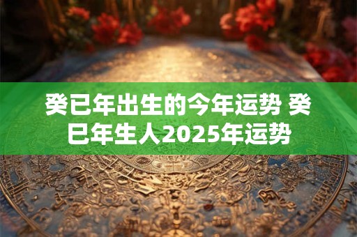 癸已年出生的今年运势 癸巳年生人2025年运势