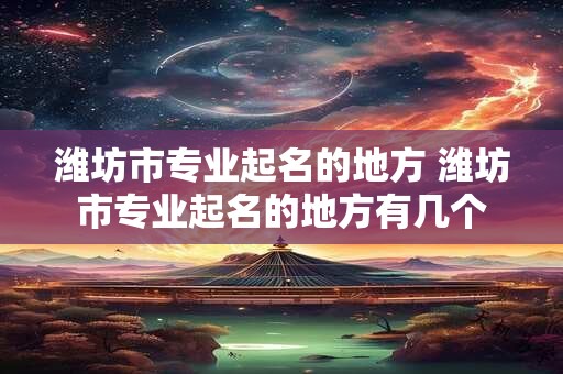 潍坊市专业起名的地方 潍坊市专业起名的地方有几个