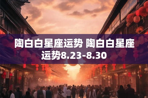 陶白白星座运势 陶白白星座运势8.23-8.30