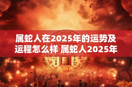 属蛇人在2025年的运势及运程怎么样 属蛇人2025年全年运势2025年每月运程
