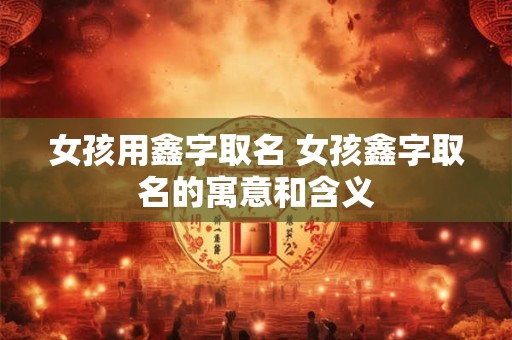 女孩用鑫字取名 女孩鑫字取名的寓意和含义