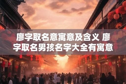 廖字取名意寓意及含义 廖字取名男孩名字大全有寓意