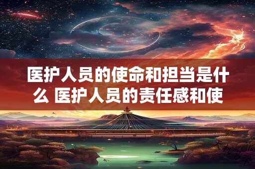 医护人员的使命和担当是什么 医护人员的责任感和使命感是什么