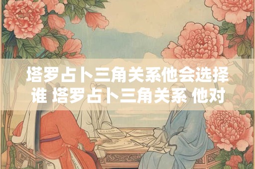 塔罗占卜三角关系他会选择谁 塔罗占卜三角关系 他对你和另一方的看法