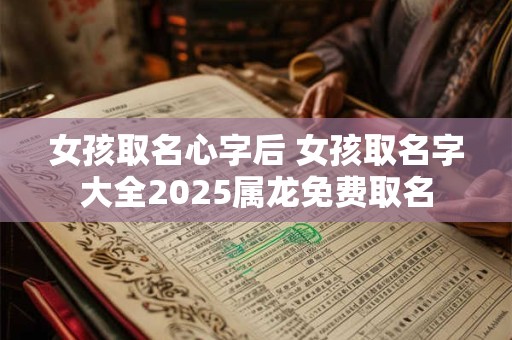 女孩取名心字后 女孩取名字大全2025属龙免费取名