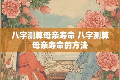 八字测算母亲寿命 八字测算母亲寿命的方法