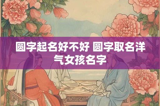 圆字起名好不好 圆字取名洋气女孩名字