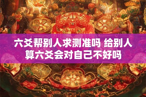 六爻帮别人求测准吗 给别人算六爻会对自己不好吗