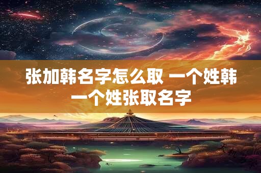 张加韩名字怎么取 一个姓韩一个姓张取名字