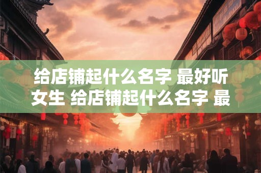 给店铺起什么名字 最好听女生 给店铺起什么名字 最好听女生两个字