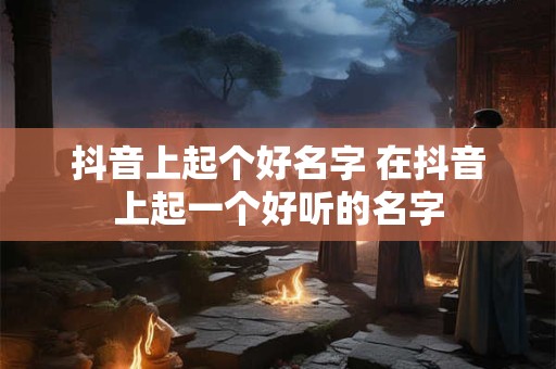 抖音上起个好名字 在抖音上起一个好听的名字