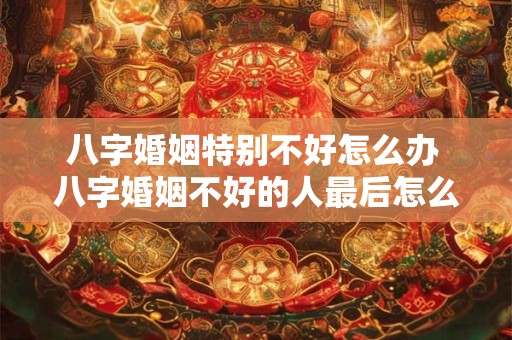 八字婚姻特别不好怎么办 八字婚姻不好的人最后怎么样了