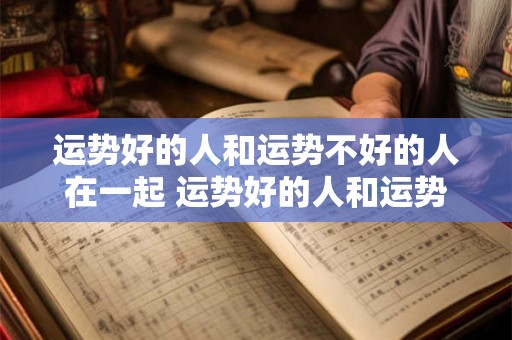 运势好的人和运势不好的人在一起 运势好的人和运势不好的人在一起会怎么样