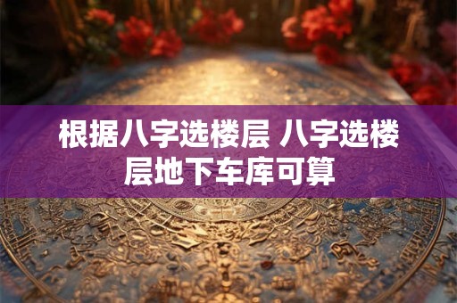 根据八字选楼层 八字选楼层地下车库可算