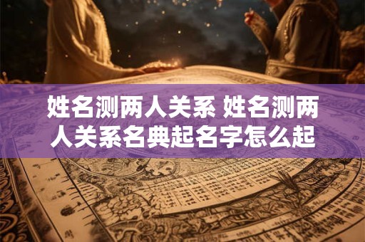 姓名测两人关系 姓名测两人关系名典起名字怎么起