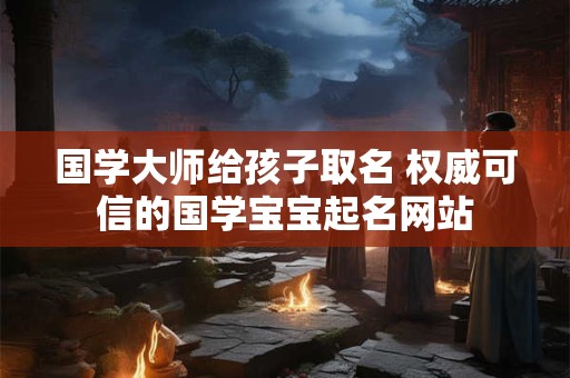 国学大师给孩子取名 权威可信的国学宝宝起名网站