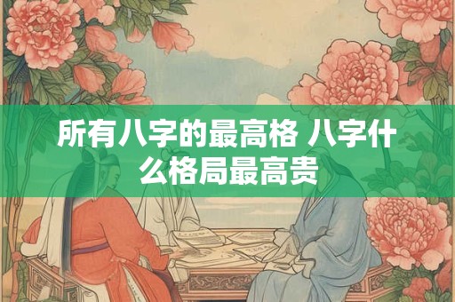 所有八字的最高格 八字什么格局最高贵