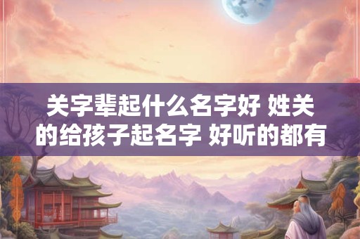 关字辈起什么名字好 姓关的给孩子起名字 好听的都有什么