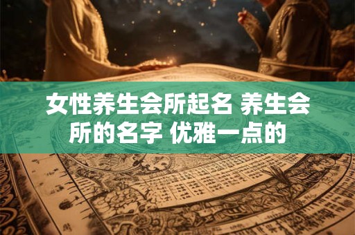 女性养生会所起名 养生会所的名字 优雅一点的