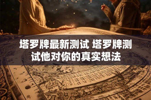 塔罗牌最新测试 塔罗牌测试他对你的真实想法